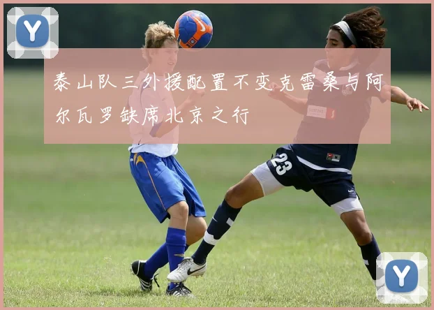 泰山队三外援配置不变克雷桑与阿尔瓦罗缺席北京之行