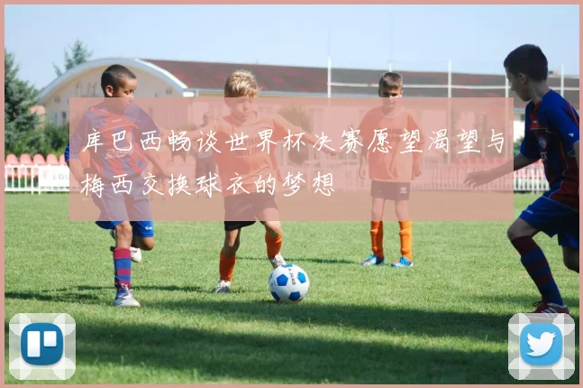 库巴西畅谈世界杯决赛愿望渴望与梅西交换球衣的梦想