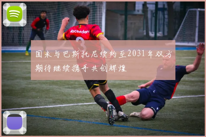 国米与巴斯托尼续约至2031年双方期待继续携手共创辉煌