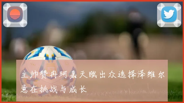 主帅赞冉珂嘉天赋出众选择泽维尔意在挑战与成长