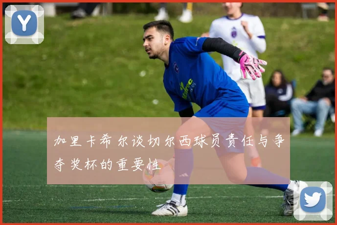 加里卡希尔谈切尔西球员责任与争夺奖杯的重要性