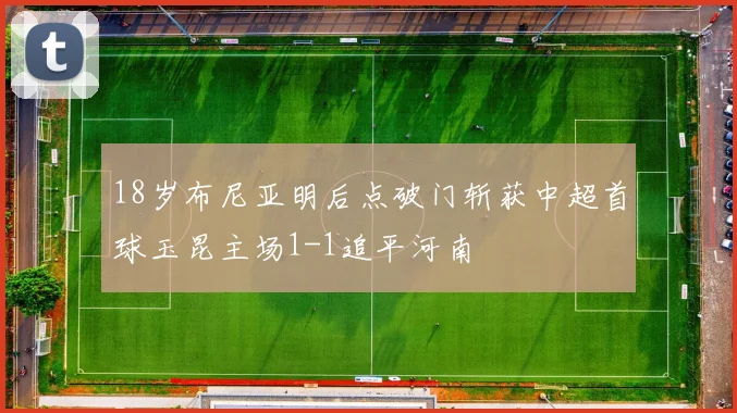 18岁布尼亚明后点破门斩获中超首球玉昆主场1-1追平河南