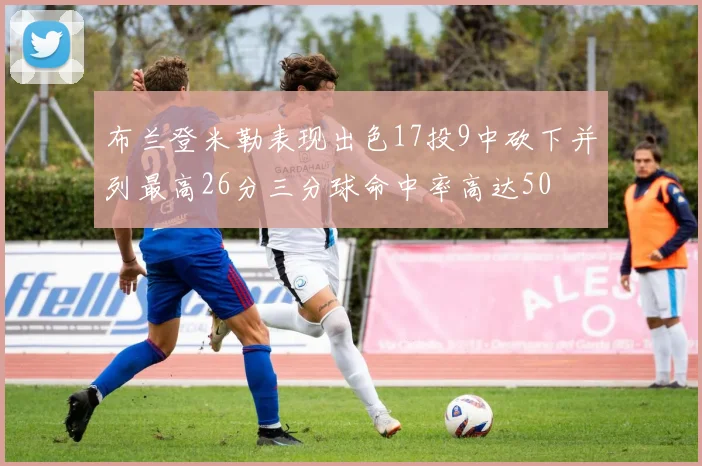 布兰登米勒表现出色17投9中砍下并列最高26分三分球命中率高达50