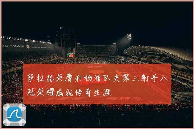 萨拉赫荣膺利物浦队史第三射手八冠荣耀成就传奇生涯