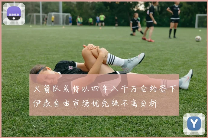 火箭队或将以四年八千万合约签下伊森自由市场优先级不高分析