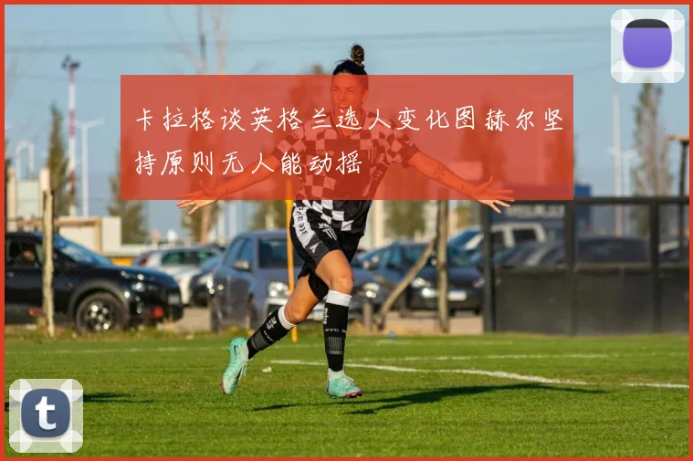 卡拉格谈英格兰选人变化图赫尔坚持原则无人能动摇