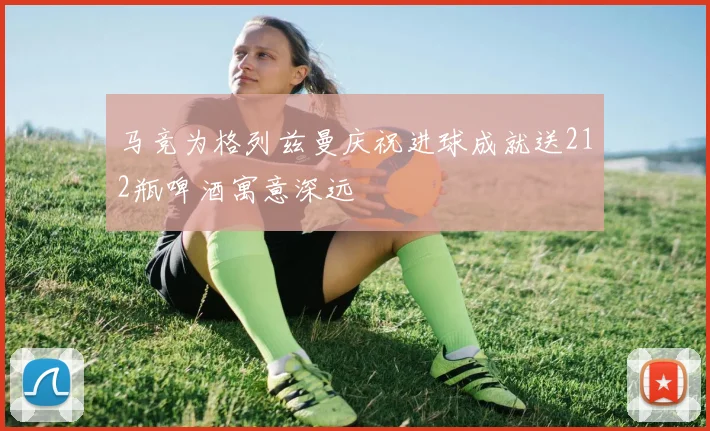 马竞为格列兹曼庆祝进球成就送212瓶啤酒寓意深远