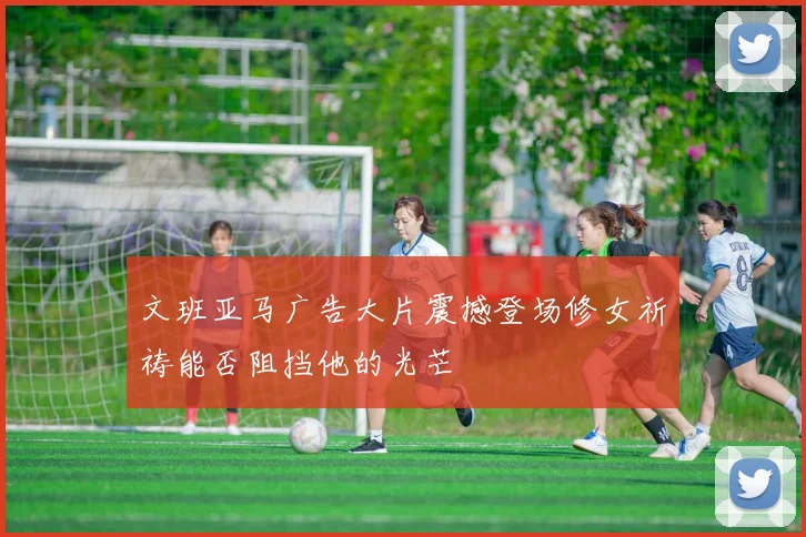 文班亚马广告大片震撼登场修女祈祷能否阻挡他的光芒