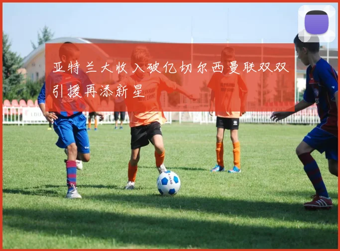 亚特兰大收入破亿切尔西曼联双双引援再添新星