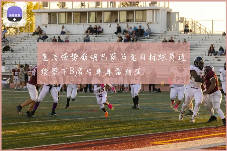 皇马强势截胡巴萨马竞目标球员连续签下B席与库库雷利亚