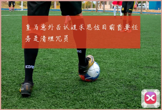 皇马意外否认追求恩佐目前首要任务是清理冗员