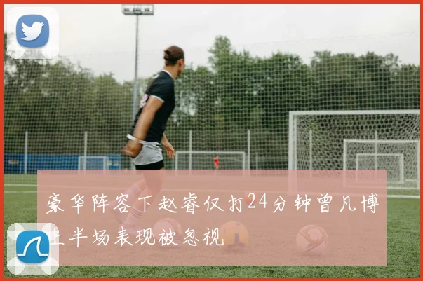 豪华阵容下赵睿仅打24分钟曾凡博上半场表现被忽视
