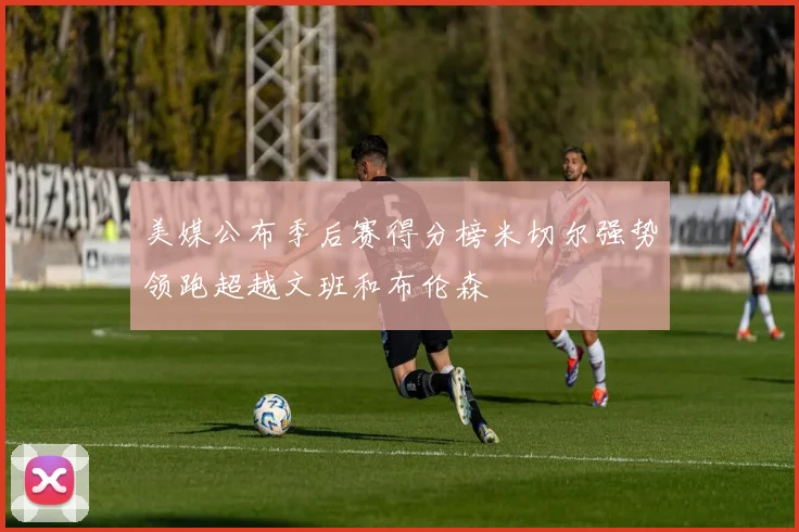 美媒公布季后赛得分榜米切尔强势领跑超越文班和布伦森