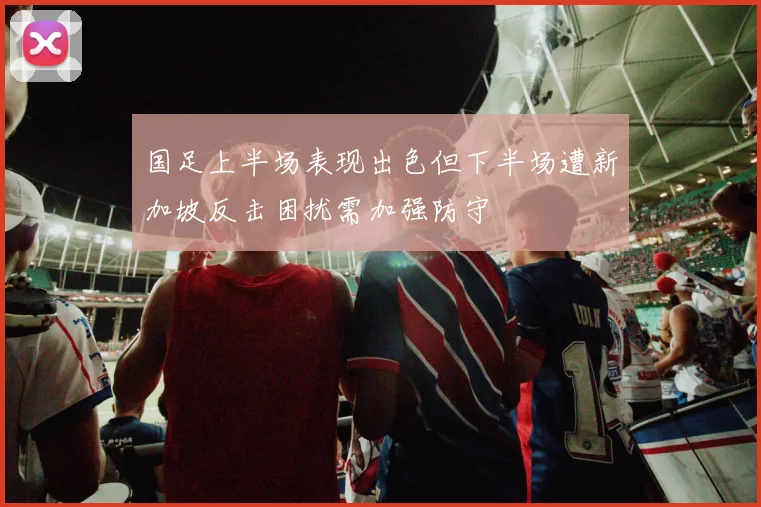 国足上半场表现出色但下半场遭新加坡反击困扰需加强防守
