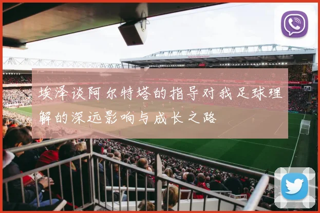 埃泽谈阿尔特塔的指导对我足球理解的深远影响与成长之路