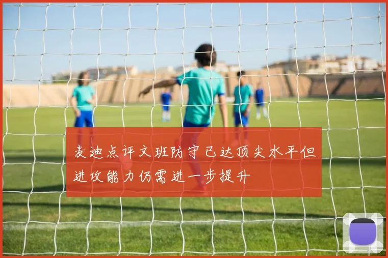 麦迪点评文班防守已达顶尖水平但进攻能力仍需进一步提升