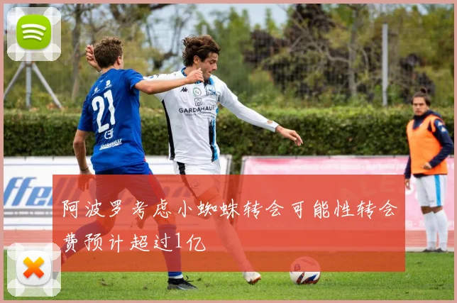 阿波罗考虑小蜘蛛转会可能性转会费预计超过1亿