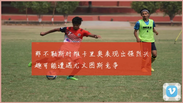那不勒斯对维卡里奥表现出强烈兴趣可能遭遇尤文图斯竞争