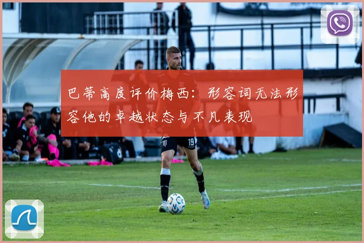 巴蒂高度评价梅西：形容词无法形容他的卓越状态与不凡表现