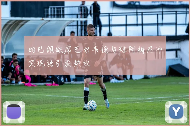 姆巴佩缺席巴尔韦德与琼阿梅尼冲突现场引发热议