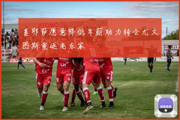 基耶萨愿意降低年薪助力转会尤文图斯重返老东家