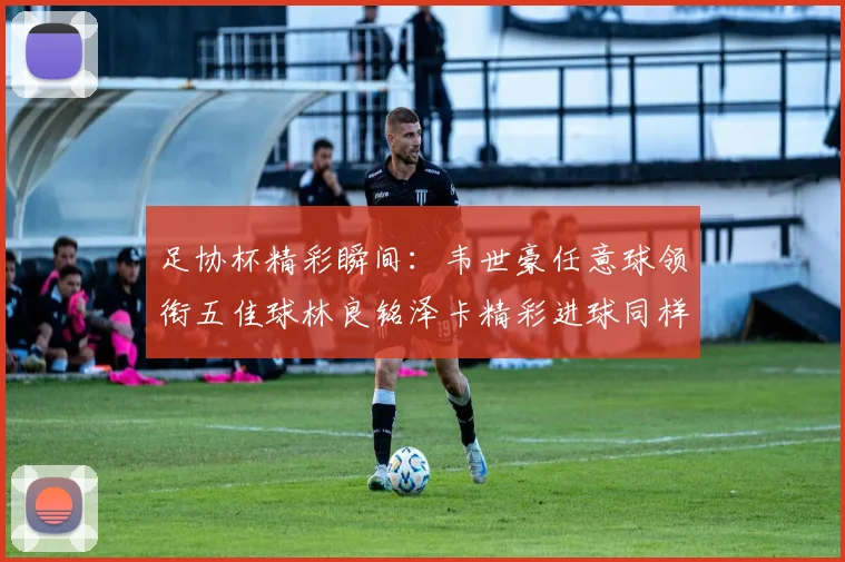 足协杯精彩瞬间：韦世豪任意球领衔五佳球林良铭泽卡精彩进球同样耀眼