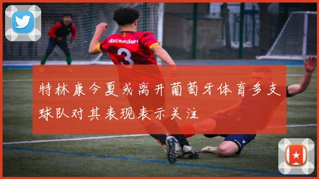特林康今夏或离开葡萄牙体育多支球队对其表现表示关注