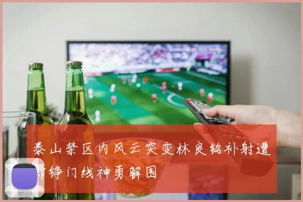 泰山禁区内风云突变林良铭补射遭郑铮门线神勇解围