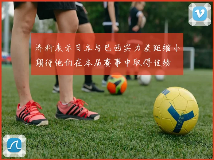 济科表示日本与巴西实力差距缩小期待他们在本届赛事中取得佳绩