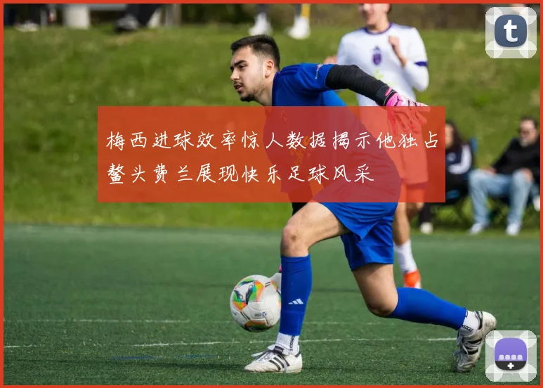 梅西进球效率惊人数据揭示他独占鳌头费兰展现快乐足球风采